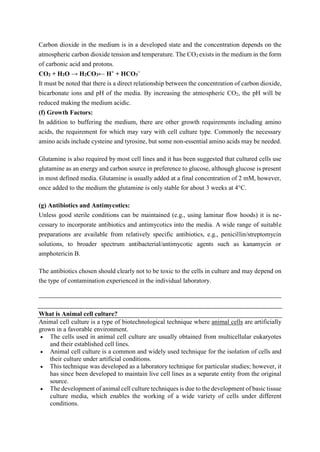 Carbon dioxide in the medium is in a developed state and the concentration depends on the
atmospheric carbon dioxide tension and temperature. The CO2 exists in the medium in the form
of carbonic acid and protons.
CO2 + H2O → H2CO3← H+
+ HCO3
−
It must be noted that there is a direct relationship between the concentration of carbon dioxide,
bicarbonate ions and pH of the media. By increasing the atmospheric CO2, the pH will be
reduced making the medium acidic.
(f) Growth Factors:
In addition to buffering the medium, there are other growth requirements including amino
acids, the requirement for which may vary with cell culture type. Commonly the necessary
amino acids include cysteine and tyrosine, but some non-essential amino acids may be needed.
Glutamine is also required by most cell lines and it has been suggested that cultured cells use
glutamine as an energy and carbon source in preference to glucose, although glucose is present
in most defined media. Glutamine is usually added at a final concentration of 2 mM, however,
once added to the medium the glutamine is only stable for about 3 weeks at 4°C.
(g) Antibiotics and Antimycotics:
Unless good sterile conditions can be maintained (e.g., using laminar flow hoods) it is ne-
cessary to incorporate antibiotics and antimycotics into the media. A wide range of suitable
preparations are available from relatively specific antibiotics, e.g., penicillin/streptomycin
solutions, to broader spectrum antibacterial/antimycotic agents such as kanamycin or
amphotericin B.
The antibiotics chosen should clearly not to be toxic to the cells in culture and may depend on
the type of contamination experienced in the individual laboratory.
What is Animal cell culture?
Animal cell culture is a type of biotechnological technique where animal cells are artificially
grown in a favorable environment.
 The cells used in animal cell culture are usually obtained from multicellular eukaryotes
and their established cell lines.
 Animal cell culture is a common and widely used technique for the isolation of cells and
their culture under artificial conditions.
 This technique was developed as a laboratory technique for particular studies; however, it
has since been developed to maintain live cell lines as a separate entity from the original
source.
 The development of animal cell culture techniques is due to the development of basic tissue
culture media, which enables the working of a wide variety of cells under different
conditions.
 