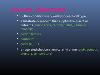 CULTURE CONDITIONS
 Culture conditions vary widely for each cell type.
 a substrate or medium that supplies the essential
nutrients (amino acids, carbohydrates, vitamins,
minerals)
 growth factors
 hormones
 gases (O2, CO2)
 a regulated physico-chemical environment (pH, osmotic
pressure, temperature)
 