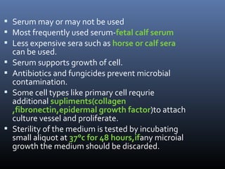  Serum may or may not be used
 Most frequently used serum-fetal calf serum
 Less expensive sera such as horse or calf sera
can be used.
 Serum supports growth of cell.
 Antibiotics and fungicides prevent microbial
contamination.
 Some cell types like primary cell requrie
additional supliments(collagen
,fibronectin,epidermal growth factor)to attach
culture vessel and proliferate.
 Sterility of the medium is tested by incubating
small aliquot at 37°c for 48 hours,ifany microial
growth the medium should be discarded.
 