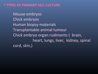 TYPES OF PRIMARY CELL CULTURE
Mouse embryos
Chick embryos
Human biopsy materials
Transplantable animal tumour
Chick embryo organ rudiments ( brain,
heart, lungs, liver, kidney, spinal
cord, skin,)
 