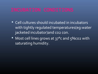 INCUBATION CONDITIONS
 Cell cultures should incubated in incubators
with tightly regulated temperatures(eg:water
jacketed incubator)and co2 con.
 Most cell lines grows at 37°c and 5%co2 with
saturating humidity.
 