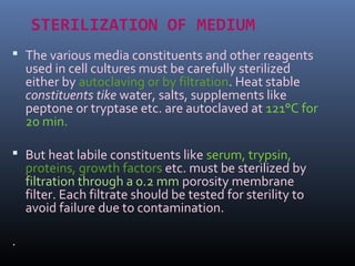 STERILIZATION OF MEDIUM
 The various media constituents and other reagents
used in cell cultures must be carefully sterilized
either by autoclaving or by filtration. Heat stable
constituents tike water, salts, supplements like
peptone or tryptase etc. are autoclaved at 121°C for
20 min.
 But heat labile constituents like serum, trypsin,
proteins, growth factors etc. must be sterilized by
filtration through a 0.2 mm porosity membrane
filter. Each filtrate should be tested for sterility to
avoid failure due to contamination.
.
 