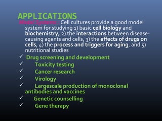 APPLICATIONS
Model Systems : Cell cultures provide a good model
system for studying 1) basic cell biology and
biochemistry, 2) the interactions between disease-
causing agents and cells, 3) the effects of drugs on
cells, 4) the process and triggers for aging, and 5)
nutritional studies
 Drug screening and development
 Toxicity testing
 Cancer research
 Virology
 Largescale production of monoclonal
antibodies and vaccines
 Genetic counselling
 Gene therapy
 
