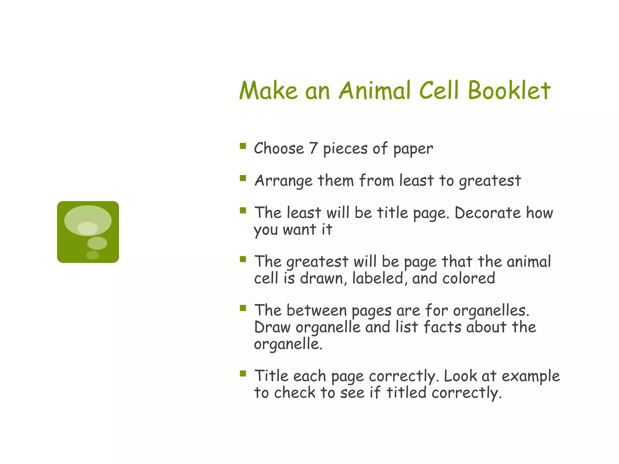 Make an Animal Cell Booklet

   Choose 7 pieces of paper

   Arrange them from least to greatest

   The least will be title page. Decorate how
    you want it

   The greatest will be page that the animal
    cell is drawn, labeled, and colored

   The between pages are for organelles.
    Draw organelle and list facts about the
    organelle.

   Title each page correctly. Look at example
    to check to see if titled correctly.
 