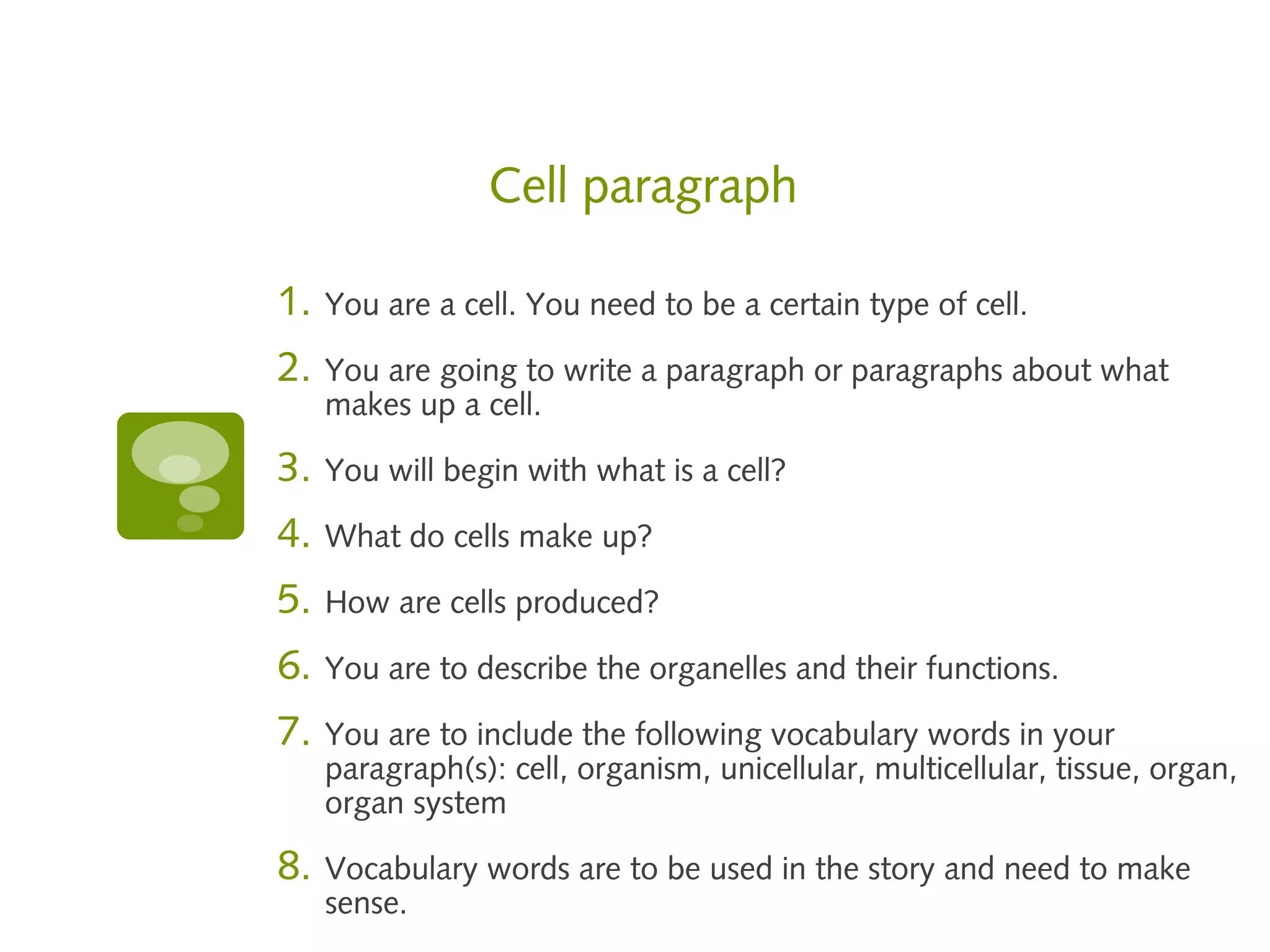 Cell paragraph

1.   You are a cell. You need to be a certain type of cell.

2.   You are going to write a paragraph or paragraphs about what
     makes up a cell.

3.   You will begin with what is a cell?

4.   What do cells make up?

5.   How are cells produced?

6.   You are to describe the organelles and their functions.

7.   You are to include the following vocabulary words in your
     paragraph(s): cell, organism, unicellular, multicellular, tissue, organ,
     organ system

8.   Vocabulary words are to be used in the story and need to make
     sense.
 