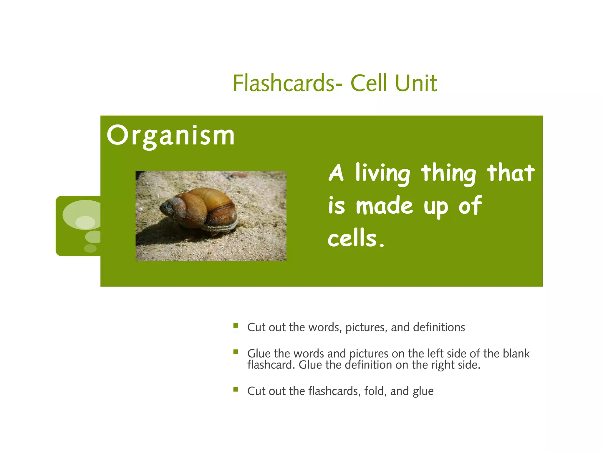Flashcards- Cell Unit

Organism
                           A living thing that
                           is made up of
                           cells.


          Cut out the words, pictures, and definitions

          Glue the words and pictures on the left side of the blank
           flashcard. Glue the definition on the right side.

          Cut out the flashcards, fold, and glue
 