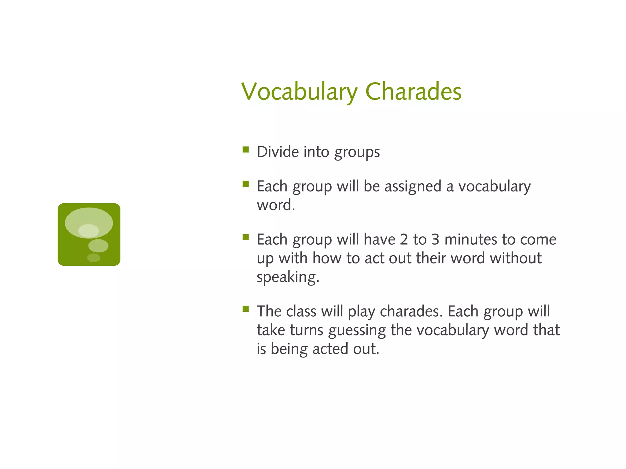 Vocabulary Charades

   Divide into groups

   Each group will be assigned a vocabulary
    word.

   Each group will have 2 to 3 minutes to come
    up with how to act out their word without
    speaking.

   The class will play charades. Each group will
    take turns guessing the vocabulary word that
    is being acted out.
 