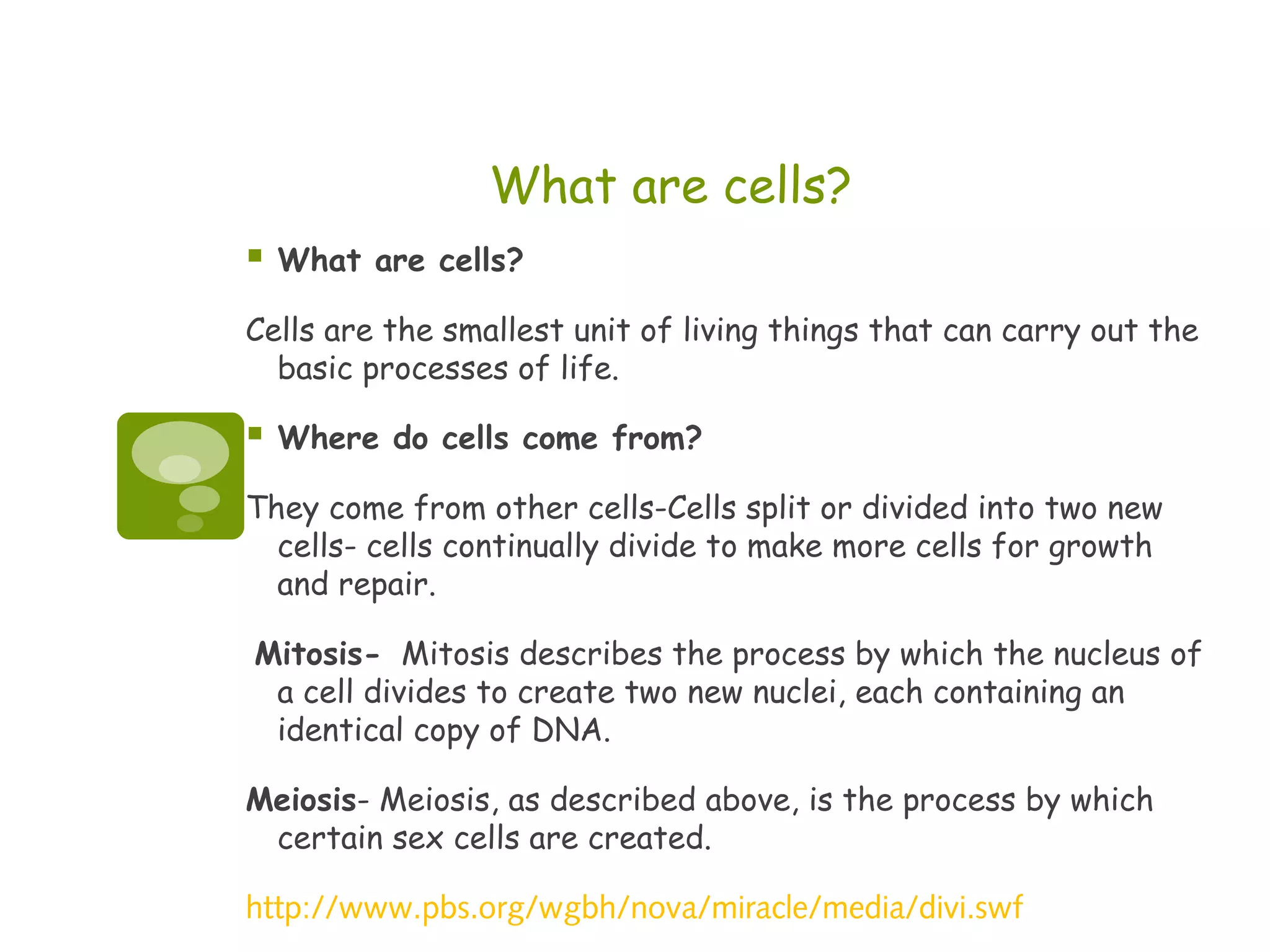 What are cells?
   What are cells?

Cells are the smallest unit of living things that can carry out the
  basic processes of life.

   Where do cells come from?

They come from other cells-Cells split or divided into two new
  cells- cells continually divide to make more cells for growth
  and repair.

Mitosis- Mitosis describes the process by which the nucleus of
 a cell divides to create two new nuclei, each containing an
 identical copy of DNA.

Meiosis- Meiosis, as described above, is the process by which
 certain sex cells are created.

http://www.pbs.org/wgbh/nova/miracle/media/divi.swf
 