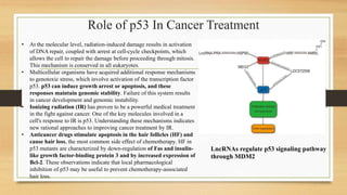Role of p53 In Cancer Treatment
LncRNAs regulate p53 signaling pathway
through MDM2
• At the molecular level, radiation-induced damage results in activation
of DNA repair, coupled with arrest at cell-cycle checkpoints, which
allows the cell to repair the damage before proceeding through mitosis.
This mechanism is conserved in all eukaryotes.
• Multicellular organisms have acquired additional response mechanisms
to genotoxic stress, which involve activation of the transcription factor
p53. p53 can induce growth arrest or apoptosis, and these
responses maintain genomic stability. Failure of this system results
in cancer development and genomic instability.
• Ionizing radiation (IR) has proven to be a powerful medical treatment
in the fight against cancer. One of the key molecules involved in a
cell's response to IR is p53. Understanding these mechanisms indicates
new rational approaches to improving cancer treatment by IR.
• Anticancer drugs stimulate apoptosis in the hair follicles (HF) and
cause hair loss, the most common side effect of chemotherapy. HF in
p53 mutants are characterized by down-regulation of Fas and insulin-
like growth factor-binding protein 3 and by increased expression of
Bcl-2. These observations indicate that local pharmacological
inhibition of p53 may be useful to prevent chemotherapy-associated
hair loss.
 
