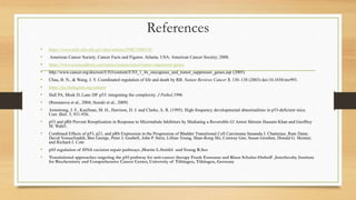 References
• https://www.ncbi.nlm.nih.gov/pmc/articles/PMC2948218/
• American Cancer Society. Cancer Facts and Figures. Atlanta, USA: American Cancer Society; 2008.
• https://www.sciencedirect.com/topics/neuroscience/tumor-suppressor-genes
• http://www.cancer.org/docroot/ETO/content/ETO_1_4x_oncogenes_and_tumor_suppressor_genes.asp (2005)
• Chau, B. N., & Wang, J. Y. Coordinated regulation of life and death by RB. Nature Reviews Cancer 3, 130–138 (2003) doi:10.1038/nrc993.
• https://jcs.biologists.org/content
• Hall PA, Meek D, Lane DP. p53: integrating the complexity. J Pathol,1996
• (Romanova et al., 2004; Suzuki et al., 2009)
• Armstrong, J. F., Kaufman, M. H., Harrison, D. J. and Clarke, A. R. (1995). High-frequency developmental abnormalities in p53-deficient mice.
Curr. Biol. 5, 931-936.
• p53 and pRb Prevent Rereplication in Response to Microtubule Inhibitors by Mediating a Reversible G! Arrest Shireen Hussain Khan and Geoffrey
M. Wahl1.
• Combined Effects of p53, p21, and pRb Expression in the Progression of Bladder Transitional Cell Carcinoma Sunanda J. Chatterjee, Ram Datar,
David Youssefzadeh, Ben George, Peter J. Goebell, John P. Stein, Lillian Young, Shan-Rong Shi, Conway Gee, Susan Groshen, Donald G. Skinner,
and Richard J. Cote
• p53 regulation of DNA excision repair pathways ,Martin L.Smith1 and Young R.Seo
• Translational approaches targeting the p53 pathway for anti-cancer therapy Frank Essmann and Klaus Schulze-Osthoff ,Interfaculty Institute
for Biochemistry and Comprehensive Cancer Center, University of Tübingen, Tübingen, Germany
 