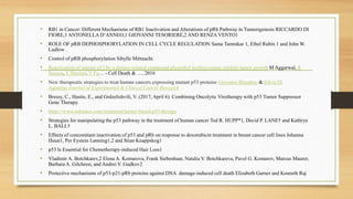 • RB1 in Cancer: Different Mechanisms of RB1 Inactivation and Alterations of pRb Pathway in Tumorigenesis RICCARDO DI
FIORE,1 ANTONELLA D’ANNEO,1 GIOVANNI TESORIERE,2 AND RENZA VENTO1
• ROLE OF pRB DEPHOSPHORYLATION IN CELL CYCLE REGULATION Sama Tamrakar 1, Ethel Rubin 1 and John W.
Ludlow .
• Control of pRB phosphorylation Sibylle Mittnacht.
• Reactivation of mutant p53 by a dietary-related compound phenethyl isothiocyanate inhibits tumor growth M Aggarwal, R
Saxena, E Sinclair, Y Fu… - Cell Death & …, 2016
• New therapeutic strategies to treat human cancers expressing mutant p53 proteins Giovanni Blandino & Silvia Di
Agostino Journal of Experimental & Clinical Cancer Research
• Bressy, C., Hastie, E., and Grdzelishvili, V. (2017, April 6). Combining Oncolytic Virotherapy with p53 Tumor Suppressor
Gene Therapy.
• https://www.asbestos.com/treatment/tumor-based-p53-therapy
• Strategies for manipulating the p53 pathway in the treatment of human cancer Ted R. HUPP*1, David P. LANE† and Kathryn
L. BALL†
• Effects of concomitant inactivation of p53 and pRb on response to doxorubicin treatment in breast cancer cell lines Johanna
Huun1, Per Eystein Lønning1,2 and Stian Knappskog1
• p53 Is Essential for Chemotherapy-induced Hair Loss1
• Vladimir A. Botchkarev,2 Elena A. Komarova, Frank Siebenhaar, Natalia V. Botchkareva, Pavel G. Komarov, Marcus Maurer,
Barbara A. Gilchrest, and Andrei V. Gudkov2
• Protective mechanisms of p53-p21-pRb proteins against DNA damage-induced cell death Elizabeth Garner and Kenneth Raj
 