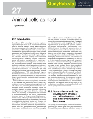 27
Animal cells as host
Vijay Kumar
of the production processes. Biopharmaceutical indus-
tries are currently facing the challenge of producing
biological recombinant medical products in a quick and
cost-effective manner, while complying with the safety
requirements set by the regulatory agencies. Mamma-
lian cell lines, particularly the Chinese Hamster Ovary
(CHO) cell line, are the eukaryotic systems of choice for
many biopharmaceutical industries for large-scale pro-
duction of recombinant proteins and mAbs due to their
ability to grow in high-density suspension cultures and
to produce proteins with human-likePTMs. However,
the lengthy, expensive and tortuous path for approval
of a new therapeutic candidate has a significant bearing
on the timeline and economics of process development.
Now-a-days, animal cell biotechnology has advanced to
the stage where it is used in a variety of manufacturing
processes. In fact, products derived from animal cell
cultures are reported to generate nearly half of the rev-
enues from the sale of modern biotechnology products.
This chapter provides a historical perspective of ani-
malcellcultureanddescribesthecommonlyusedmeth-
ods, equipment, supplies and reagents in this process.
The key steps required to maintain adherent cell lines
and suspension-grown cells, their long-term cryogenic
storage and revival from frozen stocks are outlined.
More important, different methods of gene transfer in
animal cells, their selection and scale-up culture for the
production of recombinant proteins and methods used
in their quality control are elaborated.
27.2 Some milestones in the
development of tissue
and cell cultures and their
use in recombinant DNA
technology
The concept of maintaining live animal cell lines sepa-
rated from their original tissue source was discovered in
the early 20th century and animal cell culture became a
27.1 Introduction
Recombinant DNA technology or genetic engineer-
ing was developed in the 1970s to express mammalian
genes in bacteria. However, it soon became apparent
that large complex proteins, especially those of thera-
peutic value, could not be produced in bacteria, as they
do not have the appropriate cellular machinery to make
appropriate post-translational modifications (PTMs) in
these proteins. Therefore, genetically engineered ani-
mal cells were developed for large-scale commercial
production of such important proteins. Now-a-days,
animal cells are used such asbacteria or yeast to pro-
duce a variety of recombinant proteins of human ori-
gin, including secreted proteins such as monoclonal
antibodies (mAb) and growth factors, intracellular pro-
teins such as enzymes, and membrane proteins such
asgrowth factor receptors. The mammalian cells offer
a distinct advantage of making recombinant proteins
with fully humanized PTMs which drastically improve
their biological activity and minimize their immuno-
genicity. Such proteins can remain in body circulation
for an extended period to produce desirable pharmaco-
logical effects.
Animal cell culture is a process of growing animal cells
in vitro in a flask, dish or fermenter under a strictly con-
trolled environment. Because maintaining the purity of
cell cultures and preventing their contamination con-
stitute the greatest challenge in animal cell culture, the
principles of aseptic technique followed in cell culture
are of paramount importance. Optimized animal cell
culture has the ability to deliver sufficient quantities
of recombinant products, and thus, it constitutes an
important activity of the present-day biopharmaceu-
tical industries. The range of commercially available
recombinant pharmaceuticals produced by cell culture
technologies has increased rapidly over the past few
years.This is particularly so for therapeutic proteins syn-
thesized from selected or genetically engineered mam-
malian cells. They are needed in large quantities and
hence require careful study of the underlying principles
Chapter 27.indd 1 6/23/2014 2:39:07 PM
 