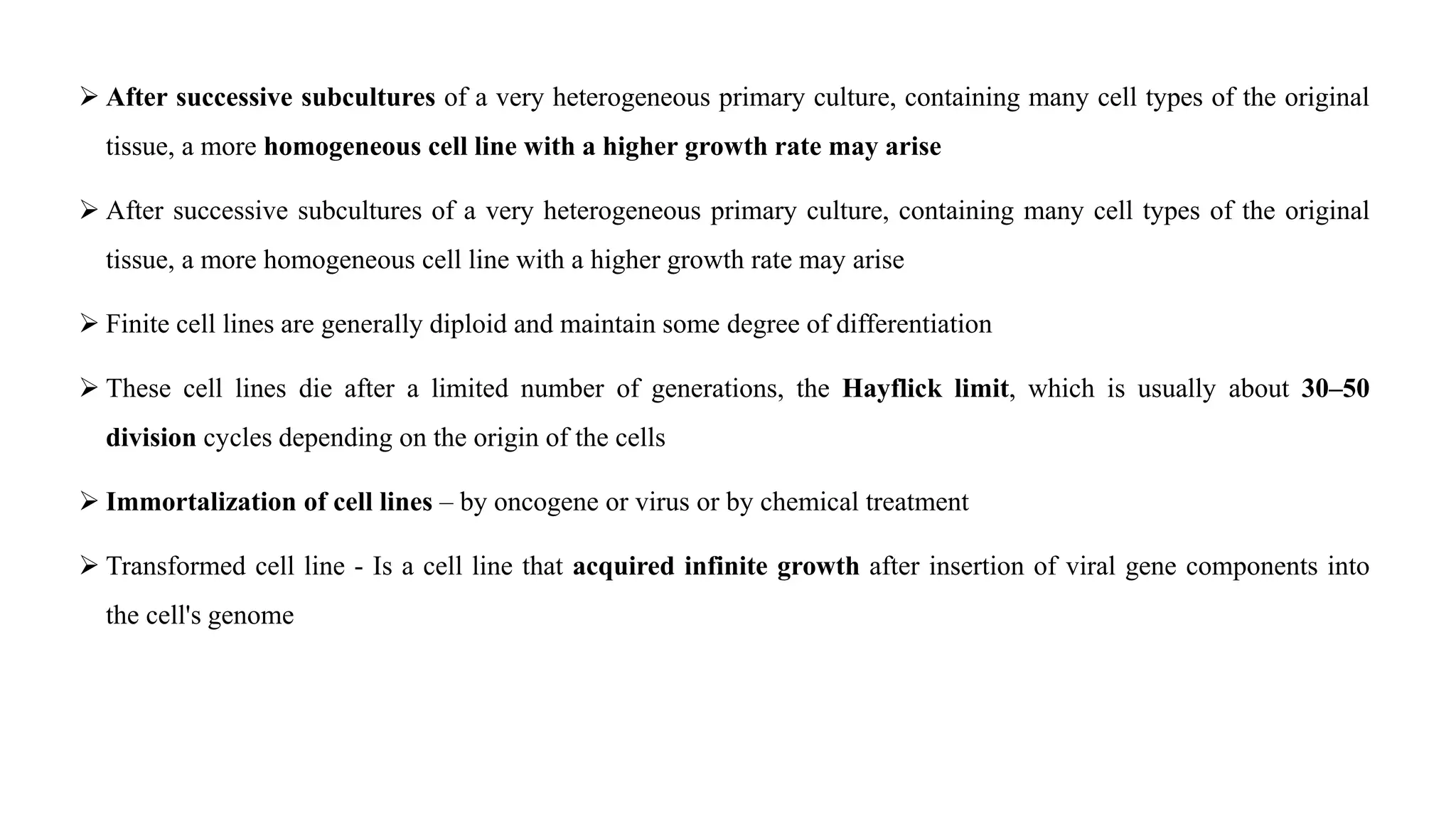  After successive subcultures of a very heterogeneous primary culture, containing many cell types of the original
tissue, a more homogeneous cell line with a higher growth rate may arise
 After successive subcultures of a very heterogeneous primary culture, containing many cell types of the original
tissue, a more homogeneous cell line with a higher growth rate may arise
 Finite cell lines are generally diploid and maintain some degree of differentiation
 These cell lines die after a limited number of generations, the Hayflick limit, which is usually about 30–50
division cycles depending on the origin of the cells
 Immortalization of cell lines – by oncogene or virus or by chemical treatment
 Transformed cell line - Is a cell line that acquired infinite growth after insertion of viral gene components into
the cell's genome
 