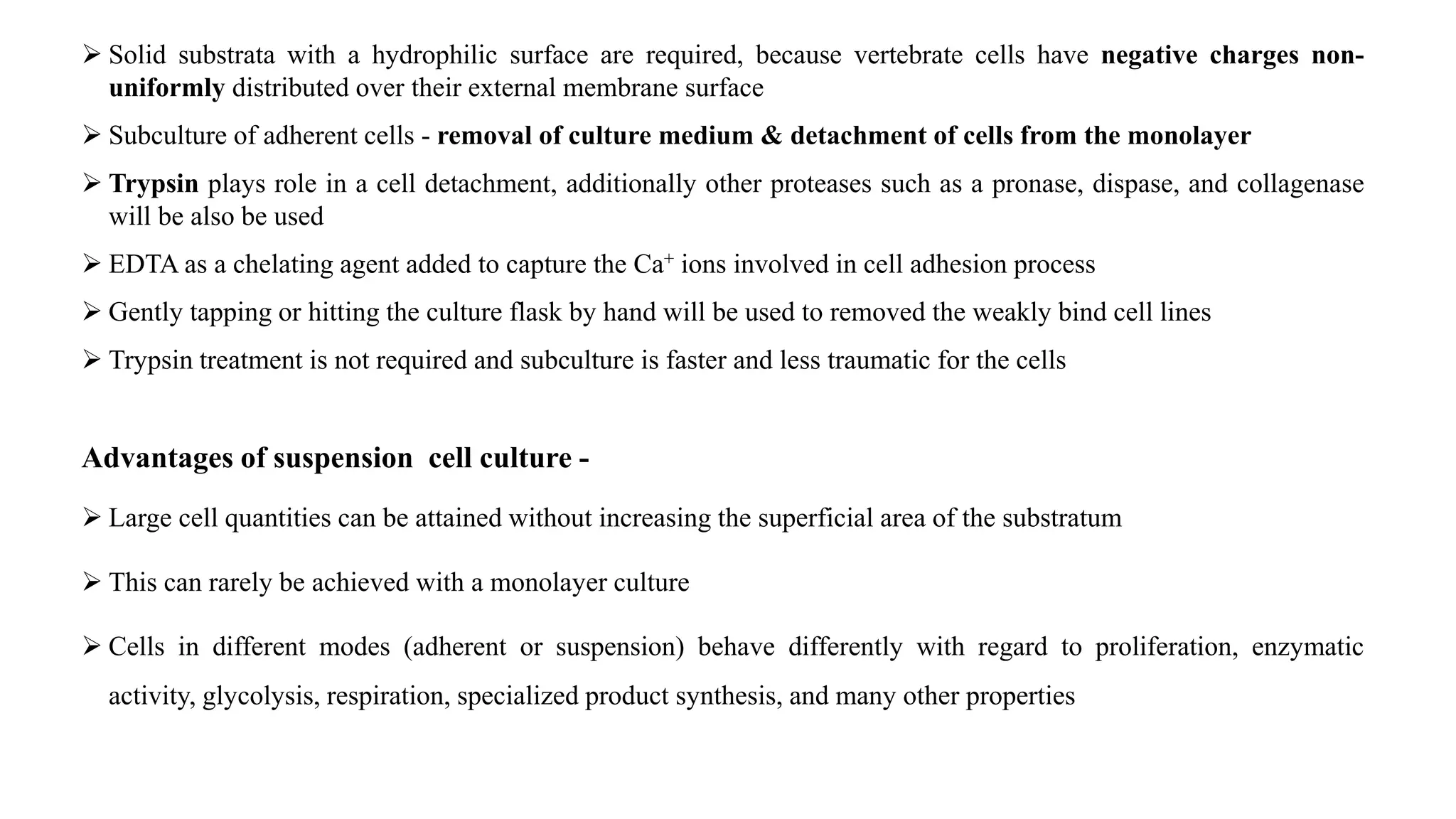  Solid substrata with a hydrophilic surface are required, because vertebrate cells have negative charges non-
uniformly distributed over their external membrane surface
 Subculture of adherent cells - removal of culture medium & detachment of cells from the monolayer
 Trypsin plays role in a cell detachment, additionally other proteases such as a pronase, dispase, and collagenase
will be also be used
 EDTA as a chelating agent added to capture the Ca+ ions involved in cell adhesion process
 Gently tapping or hitting the culture flask by hand will be used to removed the weakly bind cell lines
 Trypsin treatment is not required and subculture is faster and less traumatic for the cells
Advantages of suspension cell culture -
 Large cell quantities can be attained without increasing the superficial area of the substratum
 This can rarely be achieved with a monolayer culture
 Cells in different modes (adherent or suspension) behave differently with regard to proliferation, enzymatic
activity, glycolysis, respiration, specialized product synthesis, and many other properties
 