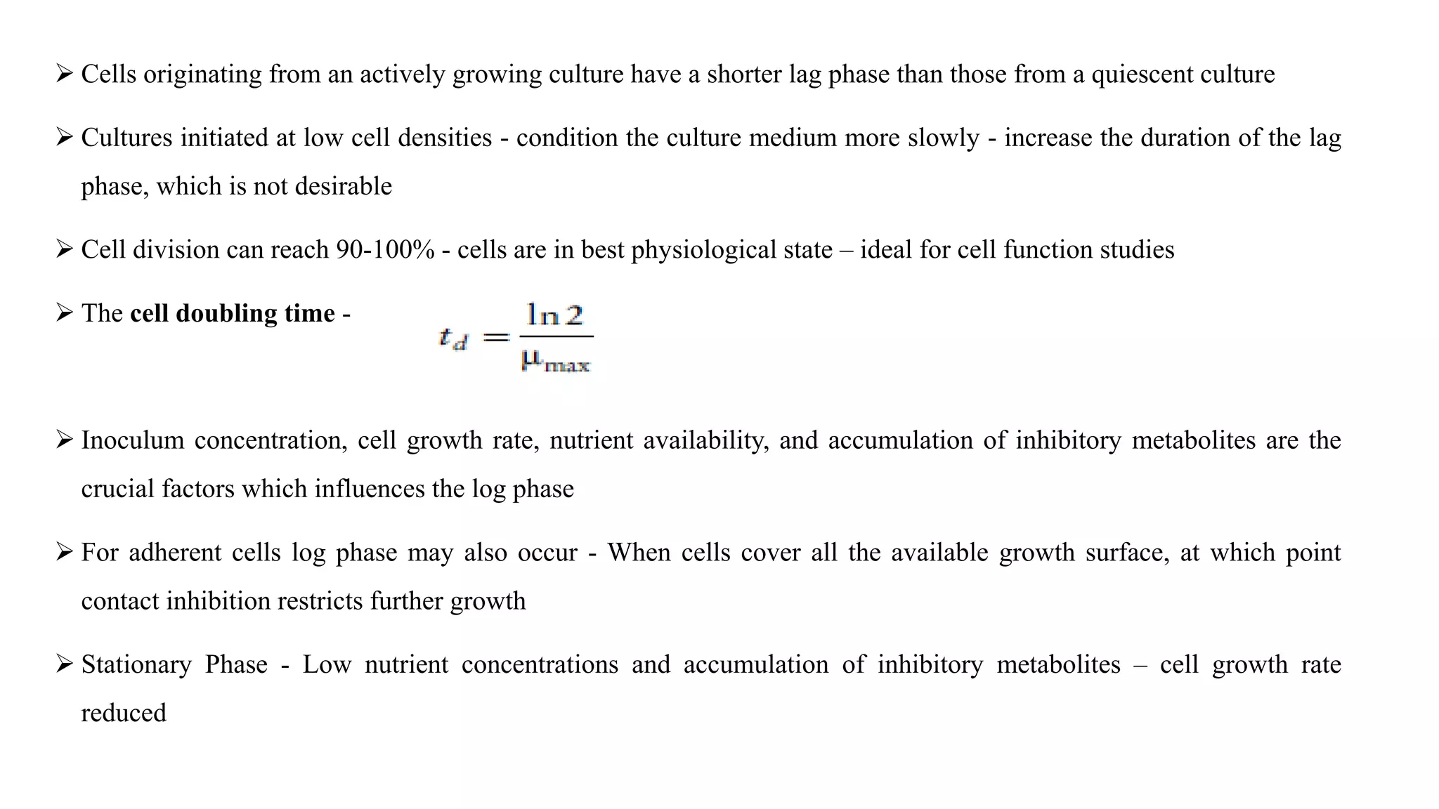  Cells originating from an actively growing culture have a shorter lag phase than those from a quiescent culture
 Cultures initiated at low cell densities - condition the culture medium more slowly - increase the duration of the lag
phase, which is not desirable
 Cell division can reach 90-100% - cells are in best physiological state – ideal for cell function studies
 The cell doubling time -
 Inoculum concentration, cell growth rate, nutrient availability, and accumulation of inhibitory metabolites are the
crucial factors which influences the log phase
 For adherent cells log phase may also occur - When cells cover all the available growth surface, at which point
contact inhibition restricts further growth
 Stationary Phase - Low nutrient concentrations and accumulation of inhibitory metabolites – cell growth rate
reduced
 