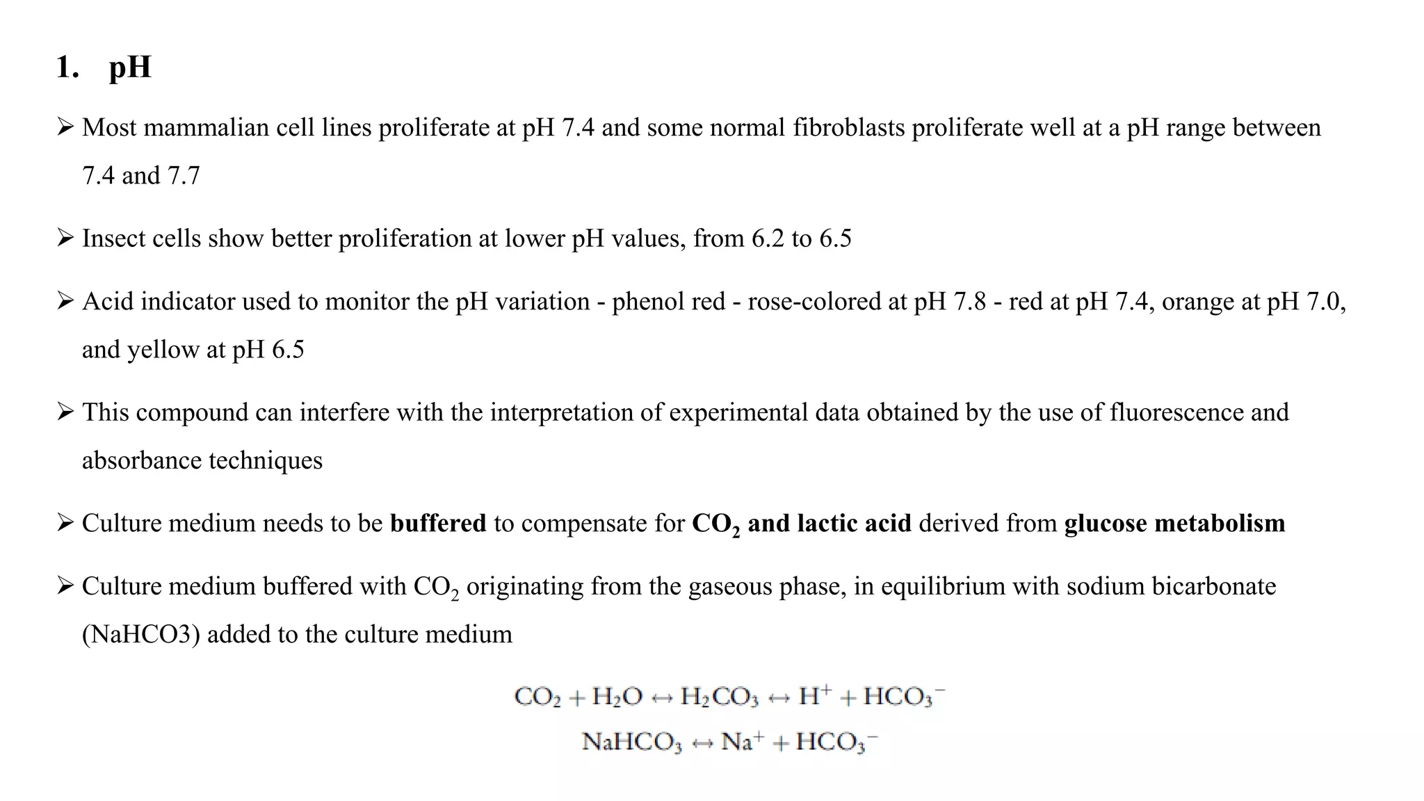 1. pH
 Most mammalian cell lines proliferate at pH 7.4 and some normal fibroblasts proliferate well at a pH range between
7.4 and 7.7
 Insect cells show better proliferation at lower pH values, from 6.2 to 6.5
 Acid indicator used to monitor the pH variation - phenol red - rose-colored at pH 7.8 - red at pH 7.4, orange at pH 7.0,
and yellow at pH 6.5
 This compound can interfere with the interpretation of experimental data obtained by the use of fluorescence and
absorbance techniques
 Culture medium needs to be buffered to compensate for CO2 and lactic acid derived from glucose metabolism
 Culture medium buffered with CO2 originating from the gaseous phase, in equilibrium with sodium bicarbonate
(NaHCO3) added to the culture medium
 