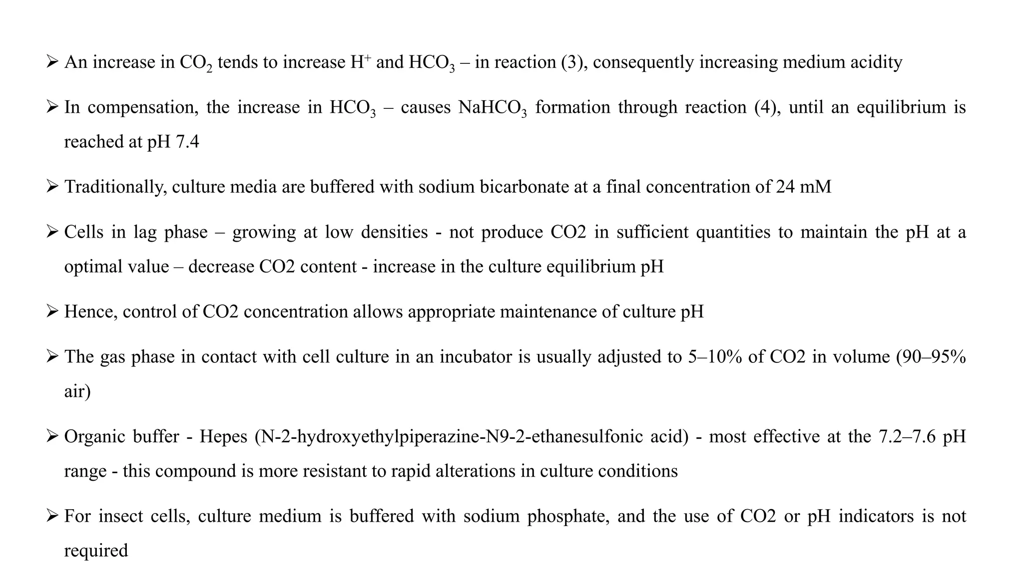  An increase in CO2 tends to increase H+ and HCO3 – in reaction (3), consequently increasing medium acidity
 In compensation, the increase in HCO3 – causes NaHCO3 formation through reaction (4), until an equilibrium is
reached at pH 7.4
 Traditionally, culture media are buffered with sodium bicarbonate at a final concentration of 24 mM
 Cells in lag phase – growing at low densities - not produce CO2 in sufficient quantities to maintain the pH at a
optimal value – decrease CO2 content - increase in the culture equilibrium pH
 Hence, control of CO2 concentration allows appropriate maintenance of culture pH
 The gas phase in contact with cell culture in an incubator is usually adjusted to 5–10% of CO2 in volume (90–95%
air)
 Organic buffer - Hepes (N-2-hydroxyethylpiperazine-N9-2-ethanesulfonic acid) - most effective at the 7.2–7.6 pH
range - this compound is more resistant to rapid alterations in culture conditions
 For insect cells, culture medium is buffered with sodium phosphate, and the use of CO2 or pH indicators is not
required
 