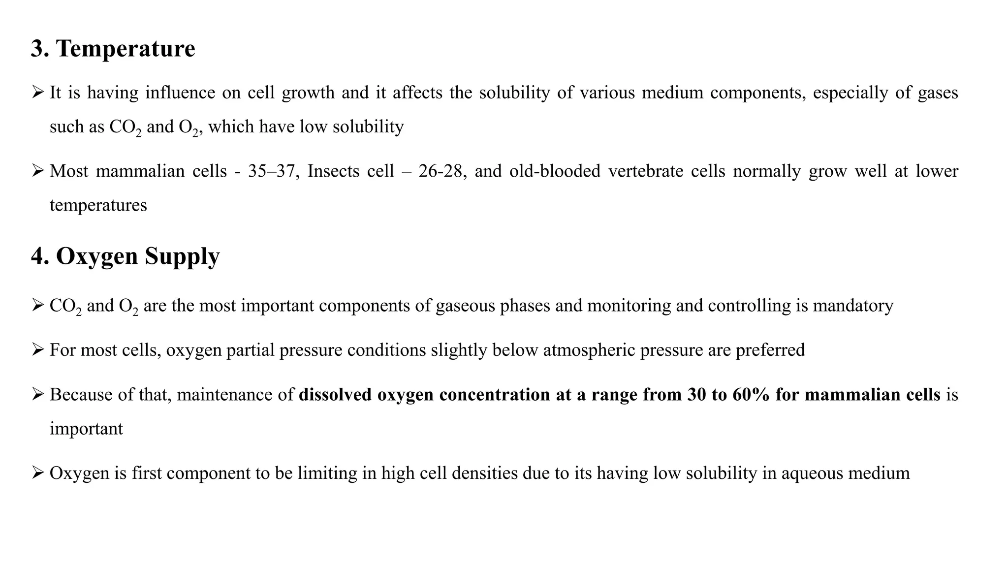 3. Temperature
 It is having influence on cell growth and it affects the solubility of various medium components, especially of gases
such as CO2 and O2, which have low solubility
 Most mammalian cells - 35–37, Insects cell – 26-28, and old-blooded vertebrate cells normally grow well at lower
temperatures
4. Oxygen Supply
 CO2 and O2 are the most important components of gaseous phases and monitoring and controlling is mandatory
 For most cells, oxygen partial pressure conditions slightly below atmospheric pressure are preferred
 Because of that, maintenance of dissolved oxygen concentration at a range from 30 to 60% for mammalian cells is
important
 Oxygen is first component to be limiting in high cell densities due to its having low solubility in aqueous medium
 