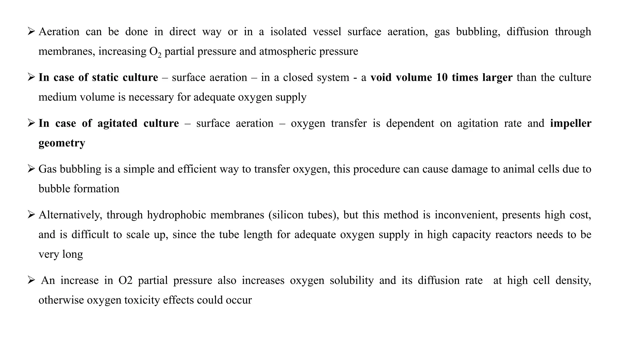  Aeration can be done in direct way or in a isolated vessel surface aeration, gas bubbling, diffusion through
membranes, increasing O2 partial pressure and atmospheric pressure
 In case of static culture – surface aeration – in a closed system - a void volume 10 times larger than the culture
medium volume is necessary for adequate oxygen supply
 In case of agitated culture – surface aeration – oxygen transfer is dependent on agitation rate and impeller
geometry
 Gas bubbling is a simple and efficient way to transfer oxygen, this procedure can cause damage to animal cells due to
bubble formation
 Alternatively, through hydrophobic membranes (silicon tubes), but this method is inconvenient, presents high cost,
and is difficult to scale up, since the tube length for adequate oxygen supply in high capacity reactors needs to be
very long
 An increase in O2 partial pressure also increases oxygen solubility and its diffusion rate at high cell density,
otherwise oxygen toxicity effects could occur
 
