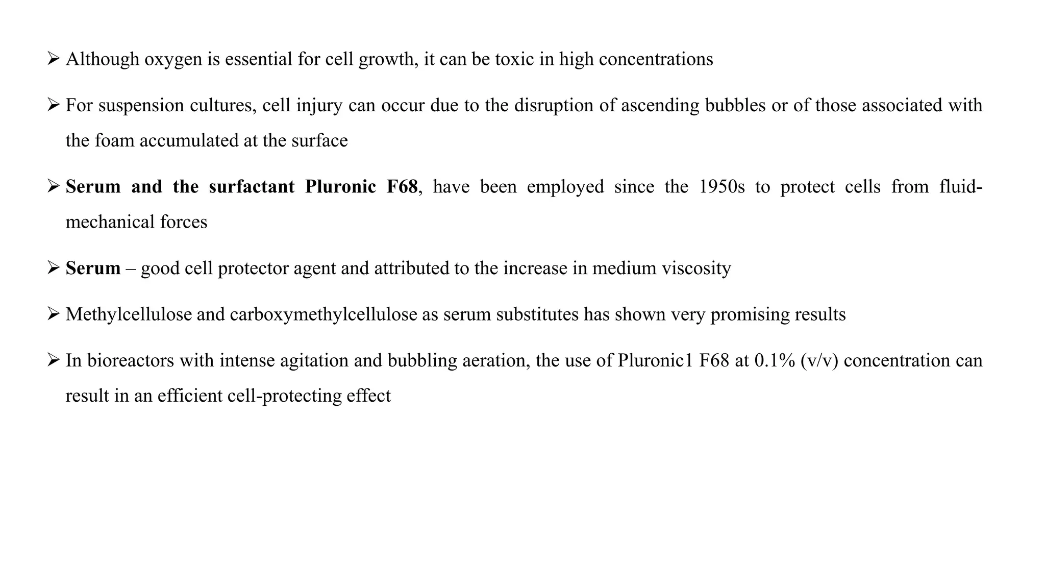  Although oxygen is essential for cell growth, it can be toxic in high concentrations
 For suspension cultures, cell injury can occur due to the disruption of ascending bubbles or of those associated with
the foam accumulated at the surface
 Serum and the surfactant Pluronic F68, have been employed since the 1950s to protect cells from fluid-
mechanical forces
 Serum – good cell protector agent and attributed to the increase in medium viscosity
 Methylcellulose and carboxymethylcellulose as serum substitutes has shown very promising results
 In bioreactors with intense agitation and bubbling aeration, the use of Pluronic1 F68 at 0.1% (v/v) concentration can
result in an efficient cell-protecting effect
 