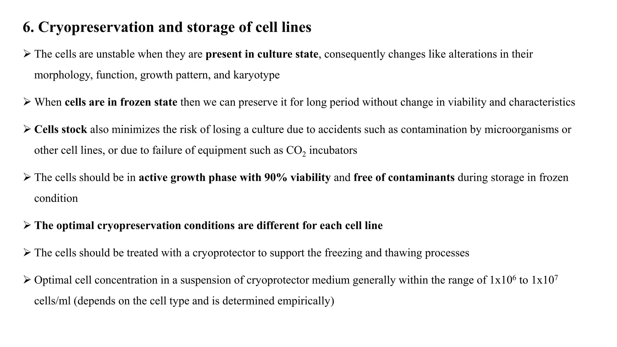 6. Cryopreservation and storage of cell lines
 The cells are unstable when they are present in culture state, consequently changes like alterations in their
morphology, function, growth pattern, and karyotype
 When cells are in frozen state then we can preserve it for long period without change in viability and characteristics
 Cells stock also minimizes the risk of losing a culture due to accidents such as contamination by microorganisms or
other cell lines, or due to failure of equipment such as CO2 incubators
 The cells should be in active growth phase with 90% viability and free of contaminants during storage in frozen
condition
 The optimal cryopreservation conditions are different for each cell line
 The cells should be treated with a cryoprotector to support the freezing and thawing processes
 Optimal cell concentration in a suspension of cryoprotector medium generally within the range of 1x106 to 1x107
cells/ml (depends on the cell type and is determined empirically)
 