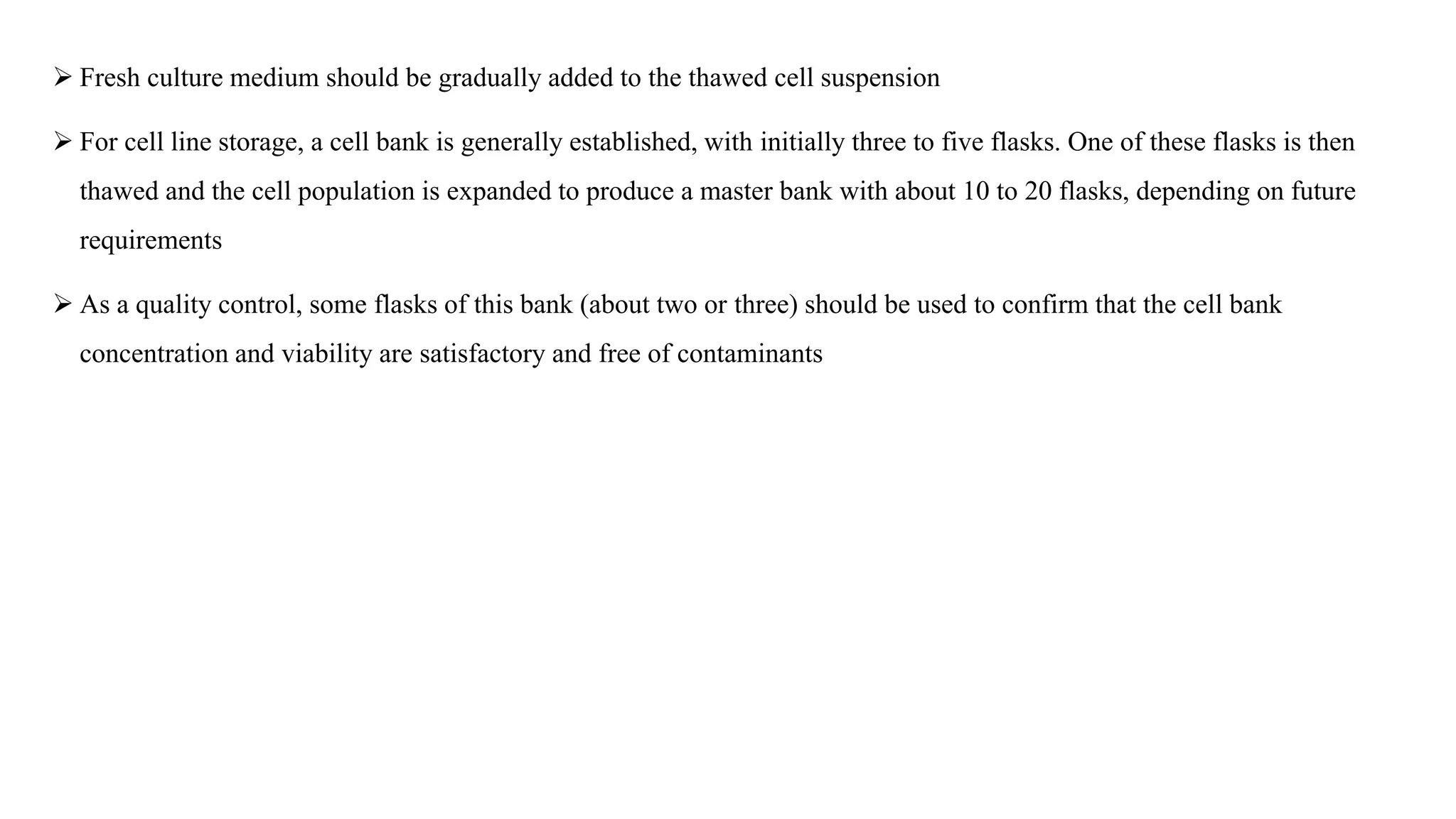  Fresh culture medium should be gradually added to the thawed cell suspension
 For cell line storage, a cell bank is generally established, with initially three to five flasks. One of these flasks is then
thawed and the cell population is expanded to produce a master bank with about 10 to 20 flasks, depending on future
requirements
 As a quality control, some flasks of this bank (about two or three) should be used to confirm that the cell bank
concentration and viability are satisfactory and free of contaminants
 