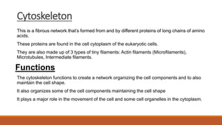 Cytoskeleton
This is a fibrous network that’s formed from and by different proteins of long chains of amino
acids.
These proteins are found in the cell cytoplasm of the eukaryotic cells.
They are also made up of 3 types of tiny filaments: Actin filaments (Microfilaments),
Microtubules, Intermediate filaments.
Functions
The cytoskeleton functions to create a network organizing the cell components and to also
maintain the cell shape.
It also organizes some of the cell components maintaining the cell shape
It plays a major role in the movement of the cell and some cell organelles in the cytoplasm.
 