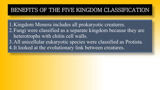 1.Kingdom Monera includes all prokaryotic creatures.
2.Fungi were classified as a separate kingdom because they are
heterotrophs with chitin cell walls.
3.All unicellular eukaryotic species were classified as Protista.
4.It looked at the evolutionary link between creatures.
BENEFITS OF THE FIVE KINGDOM CLASSIFICATION
 