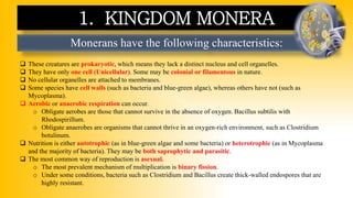Monerans have the following characteristics:
1. KINGDOM MONERA
❑ These creatures are prokaryotic, which means they lack a distinct nucleus and cell organelles.
❑ They have only one cell (Unicellular). Some may be colonial or filamentous in nature.
❑ No cellular organelles are attached to membranes.
❑ Some species have cell walls (such as bacteria and blue-green algae), whereas others have not (such as
Mycoplasma).
❑ Aerobic or anaerobic respiration can occur.
o Obligate aerobes are those that cannot survive in the absence of oxygen. Bacillus subtilis with
Rhodospirillum.
o Obligate anaerobes are organisms that cannot thrive in an oxygen-rich environment, such as Clostridium
botulinum.
❑ Nutrition is either autotrophic (as in blue-green algae and some bacteria) or heterotrophic (as in Mycoplasma
and the majority of bacteria). They may be both saprophytic and parasitic.
❑ The most common way of reproduction is asexual.
o The most prevalent mechanism of multiplication is binary fission.
o Under some conditions, bacteria such as Clostridium and Bacillus create thick-walled endospores that are
highly resistant.
 