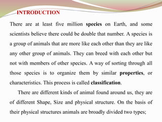 INTRODUCTION
There are at least five million species on Earth, and some
scientists believe there could be double that number. A species is
a group of animals that are more like each other than they are like
any other group of animals. They can breed with each other but
not with members of other species. A way of sorting through all
those species is to organize them by similar properties, or
characteristics. This process is called classification.
There are different kinds of animal found around us, they are
of different Shape, Size and physical structure. On the basis of
their physical structures animals are broadly divided two types;
 