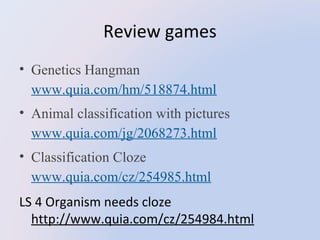 Review games
• Genetics Hangman
www.quia.com/hm/518874.html
• Animal classification with pictures
www.quia.com/jg/2068273.html
• Classification Cloze
www.quia.com/cz/254985.html
LS 4 Organism needs cloze
http://www.quia.com/cz/254984.html

 