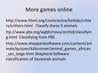 More games online
http://www.hhmi.org/coolscience/forkids/critte
rs/critters.html   Classify these 5 animals
ttp://www.pbs.org/wgbh/nova/orchid/classifyin
g.html  Classifying from PBS
http://www.sheppardsoftware.com/content/ani
mals/quizzes/kidscorner/animal_games_african
_sav_large.html Shepherd Software 
classification of Savannah animals

 