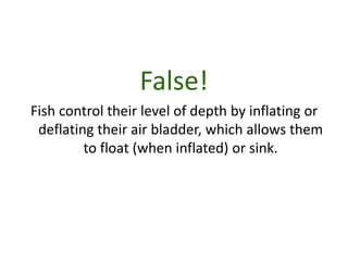 False!
Fish control their level of depth by inflating or
 deflating their air bladder, which allows them
         to float (when inflated) or sink.
 
