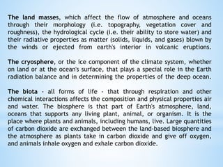 The land masses, which affect the flow of atmosphere and oceans
through their morphology (i.e. topography, vegetation cover and
roughness), the hydrological cycle (i.e. their ability to store water) and
their radiative properties as matter (solids, liquids, and gases) blown by
the winds or ejected from earth's interior in volcanic eruptions.
The cryosphere, or the ice component of the climate system, whether
on land or at the ocean's surface, that plays a special role in the Earth
radiation balance and in determining the properties of the deep ocean.
The biota - all forms of life - that through respiration and other
chemical interactions affects the composition and physical properties air
and water. The biosphere is that part of Earth's atmosphere, land,
oceans that supports any living plant, animal, or organism. It is the
place where plants and animals, including humans, live. Large quantities
of carbon dioxide are exchanged between the land-based biosphere and
the atmosphere as plants take in carbon dioxide and give off oxygen,
and animals inhale oxygen and exhale carbon dioxide.
 