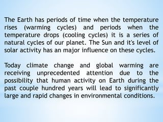 The Earth has periods of time when the temperature
rises (warming cycles) and periods when the
temperature drops (cooling cycles) it is a series of
natural cycles of our planet. The Sun and it's level of
solar activity has an major influence on these cycles.
Today climate change and global warming are
receiving unprecedented attention due to the
possibility that human activity on Earth during the
past couple hundred years will lead to significantly
large and rapid changes in environmental conditions.
 