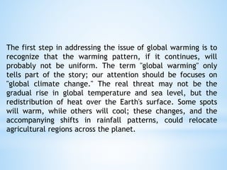 The first step in addressing the issue of global warming is to
recognize that the warming pattern, if it continues, will
probably not be uniform. The term "global warming" only
tells part of the story; our attention should be focuses on
"global climate change." The real threat may not be the
gradual rise in global temperature and sea level, but the
redistribution of heat over the Earth's surface. Some spots
will warm, while others will cool; these changes, and the
accompanying shifts in rainfall patterns, could relocate
agricultural regions across the planet.
 