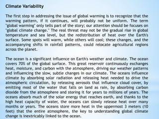 Climate Variability
The first step in addressing the issue of global warming is to recognize that the
warming pattern, if it continues, will probably not be uniform. The term
"global warming" only tells part of the story; our attention should be focuses on
"global climate change." The real threat may not be the gradual rise in global
temperature and sea level, but the redistribution of heat over the Earth's
surface. Some spots will warm, while others will cool; these changes, and the
accompanying shifts in rainfall patterns, could relocate agricultural regions
across the planet.
The ocean is a significant influence on Earth's weather and climate. The ocean
covers 70% of the global surface. This great reservoir continuously exchanges
heat, moisture, and carbon with the atmosphere, driving our weather patterns
and influencing the slow, subtle changes in our climate. The oceans influence
climate by absorbing solar radiation and releasing heat needed to drive the
atmospheric circulation, by releasing aerosols that influence cloud cover, by
emitting most of the water that falls on land as rain, by absorbing carbon
dioxide from the atmosphere and storing it for years to millions of years. The
oceans absorb much of the solar energy that reaches earth, and thanks to the
high heat capacity of water, the oceans can slowly release heat over many
months or years. The oceans store more heat in the uppermost 3 meters (10
feet) that the entire atmosphere, the key to understanding global climate
change is inextricably linked to the ocean.
 