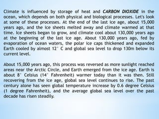 Climate is influenced by storage of heat and CARBON DIOXIDE in the
ocean, which depends on both physical and biological processes. Let's look
at some of these processes. At the end of the last ice age, about 15,000
years ago, and the ice sheets melted away and climate warmed at that
time. Ice sheets began to grow, and climate cool about 130,000 years ago
at the beginning of the last ice age. About 130,000 years ago, fed by
evaporation of ocean waters, the polar ice caps thickened and expanded
Earth cooled by almost 12° C and global sea level to drop 130m below its
current level.
About 15,000 years ago, this process was reversed as more sunlight reached
areas near the Arctic Circle, and Earth emerged from the ice age. Earth is
about 8° Celsius (14° Fahrenheit) warmer today than it was then. Still
recovering from the ice age, global sea level continues to rise. The past
century alone has seen global temperature increase by 0.6 degree Celsius
(1 degree Fahrenheit), and the average global sea level over the past
decade has risen steadily.
 