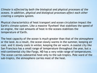 Climate is effected by both the biological and physical processes of the
oceans. In addition, physical and biological processes affect each other
creating a complex system.
Physical characteristics of heat transport and ocean circulation impact the
Earth's climate system. Like a massive 'flywheel' that stabilizes the speed of
an engine, the vast amounts of heat in the oceans stabilizes the
temperature of Earth.
The heat capacity of the ocean is much greater than that of the atmosphere
or the land. As a result, the ocean slowly warms in the summer, keeping air
cool, and it slowly cools in winter, keeping the air warm. A coastal city like
San Francisco has a small range of temperature throughout the year, but a
mid-continental city like Fargo, ND has a very wide range of temperatures.
The ocean carries substantial heat only to the sub-tropics. Pole ward of the
sub-tropics, the atmosphere carries most of the heat.
 