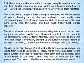 Both the ocean and the atmosphere transport roughly equal amounts of
heat from Earth's equatorial regions - which are intensely heated by the
Sun - toward the icy poles, which receive relatively little solar radiation.
The atmosphere transports heat through a complex, worldwide pattern
of winds; blowing across the sea surface, these winds drive
corresponding patterns of ocean currents. But the ocean currents move
more slowly than the winds, and have much higher heat storage
capacity.
The winds drive ocean circulation transporting warm water to the poles
along the sea surface. As the water flows pole ward, it releases heat into
the atmosphere. In the far North Atlantic, some water sinks to the ocean
floor. This water is eventually brought to the surface in many regions by
mixing in the ocean, completing the oceanic conveyor belt (see below).
Changes in the distribution of heat within the belt are measured on time
scales from tens to hundreds of years. While variations close to the
ocean surface may induce relatively short-term climate changes, long-
term changes in the deep ocean may not be detected for many
generations. The ocean is the thermal memory of the climate system.
 