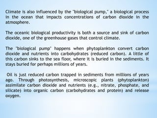 Climate is also influenced by the "biological pump," a biological process
in the ocean that impacts concentrations of carbon dioxide in the
atmosphere.
The oceanic biological productivity is both a source and sink of carbon
dioxide, one of the greenhouse gases that control climate.
The "biological pump" happens when phytoplankton convert carbon
dioxide and nutrients into carbohydrates (reduced carbon). A little of
this carbon sinks to the sea floor, where it is buried in the sediments. It
stays buried for perhaps millions of years.
Oil is just reduced carbon trapped in sediments from millions of years
ago. Through photosynthesis, microscopic plants (phytoplankton)
assimilate carbon dioxide and nutrients (e.g., nitrate, phosphate, and
silicate) into organic carbon (carbohydrates and protein) and release
oxygen.
 