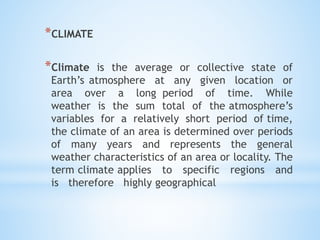 *CLIMATE
*Climate is the average or collective state of
Earth’s atmosphere at any given location or
area over a long period of time. While
weather is the sum total of the atmosphere’s
variables for a relatively short period of time,
the climate of an area is determined over periods
of many years and represents the general
weather characteristics of an area or locality. The
term climate applies to specific regions and
is therefore highly geographical
 