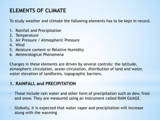 ELEMENTS OF CLIMATE
To study weather and climate the following elements has to be kept in record.
1. Rainfall and Precipitation
2. Temperature
3. Air Pressure / Atmospheric Pressure
4. Wind
5. Moisture content or Relative Humidity
6. Meteorological Phenomena
Changes in these elements are driven by several controls: the latitude,
atmospheric circulation, ocean circulation, distribution of land and water,
water elevation of landforms, topographic barriers.
1. RAINFALL and PRECIPITATION
- These include rain water and other form of precipitation such as dew, frost
and snow. They are measured using an instrument called RAIN GUAGE.
- Globally, it is expected that water vapor and precipitation will increase
along with the warming
 