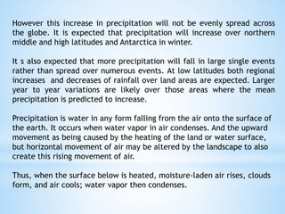 However this increase in precipitation will not be evenly spread across
the globe. It is expected that precipitation will increase over northern
middle and high latitudes and Antarctica in winter.
It s also expected that more precipitation will fall in large single events
rather than spread over numerous events. At low latitudes both regional
increases and decreases of rainfall over land areas are expected. Larger
year to year variations are likely over those areas where the mean
precipitation is predicted to increase.
Precipitation is water in any form falling from the air onto the surface of
the earth. It occurs when water vapor in air condenses. And the upward
movement as being caused by the heating of the land or water surface,
but horizontal movement of air may be altered by the landscape to also
create this rising movement of air.
Thus, when the surface below is heated, moisture-laden air rises, clouds
form, and air cools; water vapor then condenses.
 