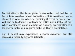 Precipitation is the term given to any water that fall to the
Earth from overload cloud formations. It is considered as an
element of weather when determining if rivers or creek levels
will rise or to decide if outdoor activities are suitable of not.
When considered as an element of climate, precipitation is a
long term factor of a region’s make up that is predictable.
e.g. A desert may experience a storm (weather) but still
remains a typically dry area (climate).
 
