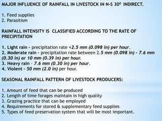 MAJOR INFLUENCE OF RAINFALL IN LIVESTOCK IN N-S 300 INDIRECT.
1. Feed supplies
2. Parasitism
RAINFALL INTENSITY IS CLASSIFIED ACCORDING TO THE RATE OF
PRECIPITATION
1. Light rain – precipitation rate <2.5 mm (0.098 in) per hour.
2. Moderate rain – precipitation rate between 2.5 mm (0.098 in) – 7.6 mm
(0.30 in) or 10 mm (0.39 in) per hour.
3. Heavy rain – 7.6 mm (0.30 in) per hour.
4. Violent – 50 mm (2.0 in) per hour.
SEASONAL RAINFALL PATTERN OF LIVESTOCK PRODUCERS:
1. Amount of feed that can be produced
2. Length of time forages maintain in high quality
3. Grazing practice that can be employed
4. Requirements for stored & supplementary feed supplies
5. Types of feed preservation system that will be most important.
 