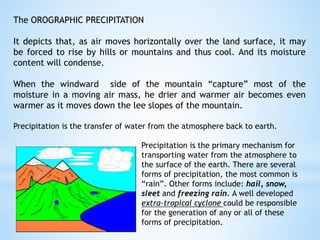 The OROGRAPHIC PRECIPITATION
It depicts that, as air moves horizontally over the land surface, it may
be forced to rise by hills or mountains and thus cool. And its moisture
content will condense.
When the windward side of the mountain “capture” most of the
moisture in a moving air mass, he drier and warmer air becomes even
warmer as it moves down the lee slopes of the mountain.
Precipitation is the transfer of water from the atmosphere back to earth.
Precipitation is the primary mechanism for
transporting water from the atmosphere to
the surface of the earth. There are several
forms of precipitation, the most common is
“rain”. Other forms include: hail, snow,
sleet and freezing rain. A well developed
extra-tropical cyclone could be responsible
for the generation of any or all of these
forms of precipitation.
 