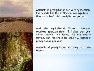 Amounts of precipitation can vary by location.
For deserts like this in Nevada, average less
than an inch of total precipitation per year.
And the agricultural Midwest however,
receives approximately 15 inches per year,
while tropical rain forest like this one in
Hawaii, can receive more than 100 inches of
precipitation per year.
Amounts of precipitation also vary from year
to year.
 