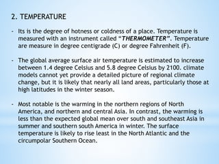 2. TEMPERATURE
- Its is the degree of hotness or coldness of a place. Temperature is
measured with an instrument called “THERMOMETER”. Temperature
are measure in degree centigrade (C) or degree Fahrenheit (F).
- The global average surface air temperature is estimated to increase
between 1.4 degree Celsius and 5.8 degree Celsius by 2100. climate
models cannot yet provide a detailed picture of regional climate
change, but it is likely that nearly all land areas, particularly those at
high latitudes in the winter season.
- Most notable is the warming in the northern regions of North
America, and northern and central Asia. In contrast, the warming is
less than the expected global mean over south and southeast Asia in
summer and southern south America in winter. The surface
temperature is likely to rise least in the North Atlantic and the
circumpolar Southern Ocean.
 