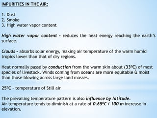 IMPURITIES IN THE AIR:
1. Dust
2. Smoke
3. High water vapor content
High water vapor content – reduces the heat energy reaching the earth’s
surface.
Clouds – absorbs solar energy, making air temperature of the warm humid
tropics lower than that of dry regions.
Heat normally passé by conduction from the warm skin about (330C) of most
species of livestock. Winds coming from oceans are more equitable & moist
than those blowing across large land masses.
250C – temperature of Still air
The prevailing temperature pattern is also influence by latitude.
Air temperature tends to diminish at a rate of 0.650C / 100 m increase in
elevation.
 